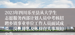 2023年四川乐至县从大学生志愿服务西部计划人员中考核招聘乡镇事业单位工作人员面试成绩、岗位排名及体检有关事项的公告