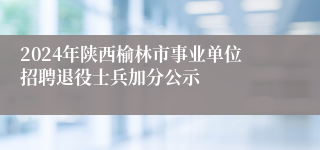 2024年陕西榆林市事业单位招聘退役士兵加分公示