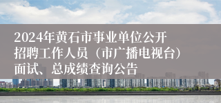 2024年黄石市事业单位公开招聘工作人员（市广播电视台）面试、总成绩查询公告