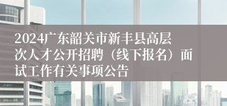 2024广东韶关市新丰县高层次人才公开招聘（线下报名）面试工作有关事项公告