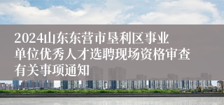 2024山东东营市垦利区事业单位优秀人才选聘现场资格审查有关事项通知