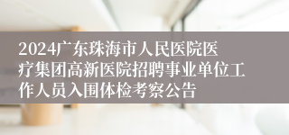 2024广东珠海市人民医院医疗集团高新医院招聘事业单位工作人员入围体检考察公告