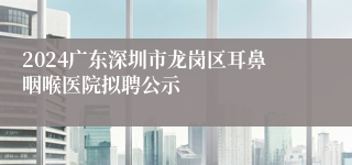 2024广东深圳市龙岗区耳鼻咽喉医院拟聘公示