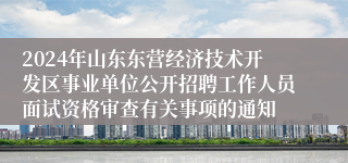 2024年山东东营经济技术开发区事业单位公开招聘工作人员面试资格审查有关事项的通知