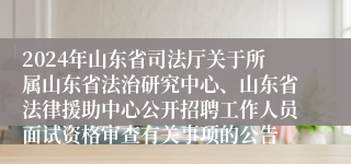 2024年山东省司法厅关于所属山东省法治研究中心、山东省法律援助中心公开招聘工作人员面试资格审查有关事项的公告