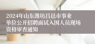 2024年山东潍坊昌邑市事业单位公开招聘面试入围人员现场资格审查通知