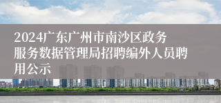 2024广东广州市南沙区政务服务数据管理局招聘编外人员聘用公示