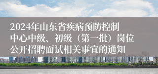 2024年山东省疾病预防控制中心中级、初级（第一批）岗位公开招聘面试相关事宜的通知