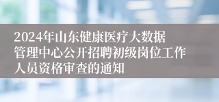 2024年山东健康医疗大数据管理中心公开招聘初级岗位工作人员资格审查的通知