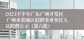 2023下半年广东广州开发区 广州市黄埔区招聘事业单位人员拟聘公示（第六批）