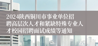 2024陕西铜川市事业单位招聘高层次人才和紧缺特殊专业人才校园招聘面试成绩等通知