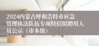 2024内蒙古呼和浩特市应急管理执法队伍专项特招拟聘用人员公示（市本级）