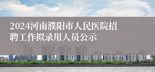 2024河南濮阳市人民医院招聘工作拟录用人员公示