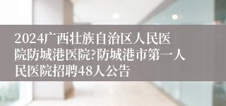 2024广西壮族自治区人民医院防城港医院?防城港市第一人民医院招聘48人公告