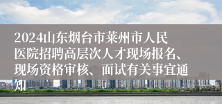 2024山东烟台市莱州市人民医院招聘高层次人才现场报名、现场资格审核、面试有关事宜通知