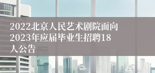 2022北京人民艺术剧院面向2023年应届毕业生招聘18人公告