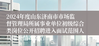 2024年度山东济南市市场监督管理局所属事业单位初级综合类岗位公开招聘进入面试范围人员递补情况公告