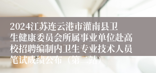 2024江苏连云港市灌南县卫生健康委员会所属事业单位赴高校招聘编制内卫生专业技术人员笔试成绩公布（第二站）