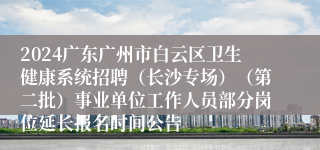 2024广东广州市白云区卫生健康系统招聘（长沙专场）（第二批）事业单位工作人员部分岗位延长报名时间公告