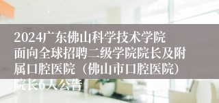 2024广东佛山科学技术学院面向全球招聘二级学院院长及附属口腔医院（佛山市口腔医院）院长6人公告