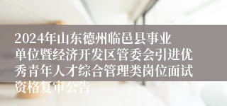 2024年山东德州临邑县事业单位暨经济开发区管委会引进优秀青年人才综合管理类岗位面试资格复审公告