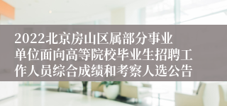 2022北京房山区属部分事业单位面向高等院校毕业生招聘工作人员综合成绩和考察人选公告