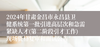 2024年甘肃金昌市永昌县卫健系统第一批引进高层次和急需紧缺人才(第二阶段引才工作)现场资格复审和面试公告