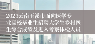 2023云南玉溪市面向医学专业高校毕业生招聘大学生乡村医生综合成绩及进入考察体检人员