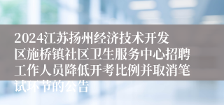 2024江苏扬州经济技术开发区施桥镇社区卫生服务中心招聘工作人员降低开考比例并取消笔试环节的公告