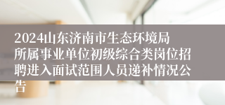 2024山东济南市生态环境局所属事业单位初级综合类岗位招聘进入面试范围人员递补情况公告