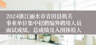 2024浙江丽水市青田县机关事业单位集中招聘编外聘用人员面试成绩、总成绩及入围体检人员名单通知