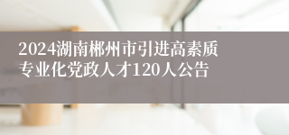 2024湖南郴州市引进高素质专业化党政人才120人公告