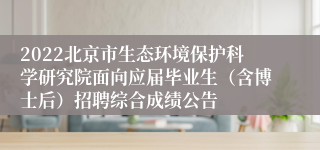 2022北京市生态环境保护科学研究院面向应届毕业生（含博士后）招聘综合成绩公告