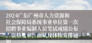 2024广东广州市人力资源和社会保障局系统事业单位第一次招聘事业编制人员笔试成绩公布、资格复审、面试及体检安排通知