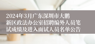 2024年3月广东深圳市大鹏新区政法办公室招聘编外人员笔试成绩及进入面试人员名单公告