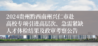 2024贵州黔西南州兴仁市赴高校专项引进高层次、急需紧缺人才体检结果及政审考察公告