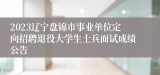 2023辽宁盘锦市事业单位定向招聘退役大学生士兵面试成绩公告