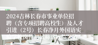 2024吉林长春市事业单位招聘（含专项招聘高校生）及人才引进（2号）长春净月外国语实验学校岗位初试筛选成绩公告