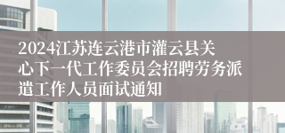 2024江苏连云港市灌云县关心下一代工作委员会招聘劳务派遣工作人员面试通知