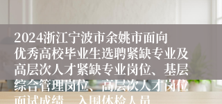 2024浙江宁波市余姚市面向优秀高校毕业生选聘紧缺专业及高层次人才紧缺专业岗位、基层综合管理岗位、高层次人才岗位面试成绩、入围体检人员