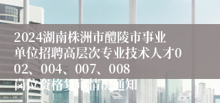 2024湖南株洲市醴陵市事业单位招聘高层次专业技术人才002、004、007、008岗位资格复审情况通知