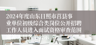 2024年度山东日照市莒县事业单位初级综合类岗位公开招聘工作人员进入面试资格审查范围递补人员名单公示
