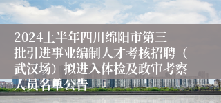 2024上半年四川绵阳市第三批引进事业编制人才考核招聘（武汉场）拟进入体检及政审考察人员名单公告