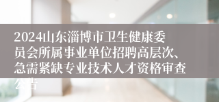 2024山东淄博市卫生健康委员会所属事业单位招聘高层次、急需紧缺专业技术人才资格审查公告