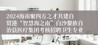 2024海南聚四方之才共建自贸港“智慧海之南”白沙黎族自治县医疗集团考核招聘卫生专业技术人才（第9号）关于拟聘用人员公告