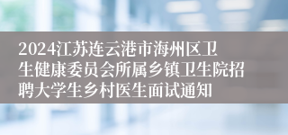 2024江苏连云港市海州区卫生健康委员会所属乡镇卫生院招聘大学生乡村医生面试通知