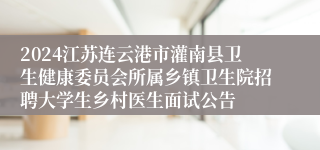 2024江苏连云港市灌南县卫生健康委员会所属乡镇卫生院招聘大学生乡村医生面试公告