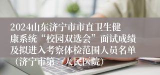 2024山东济宁市市直卫生健康系统“校园双选会”面试成绩及拟进入考察体检范围人员名单（济宁市第一人民医院）