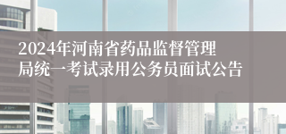 2024年河南省药品监督管理局统一考试录用公务员面试公告