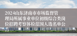 2024山东济南市市场监督管理局所属事业单位初级综合类岗位招聘考察体检范围人选名单公告